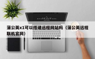 睢县蒲公英x1可以搭建远程网站吗（蒲公英远程联机官网）